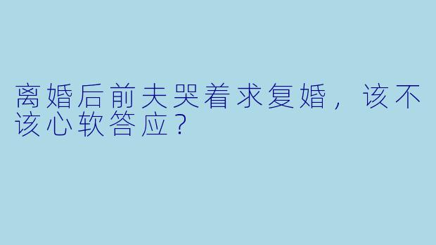 离婚后前夫哭着求复婚，该不该心软答应？