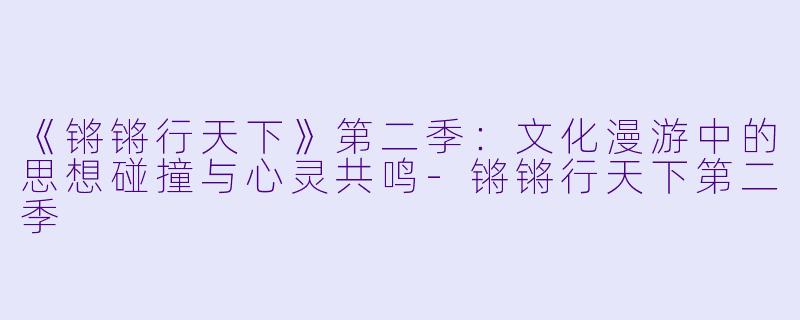 《锵锵行天下》第二季：文化漫游中的思想碰撞与心灵共鸣-锵锵行天下第二季