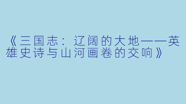 《三国志：辽阔的大地——英雄史诗与山河画卷的交响》