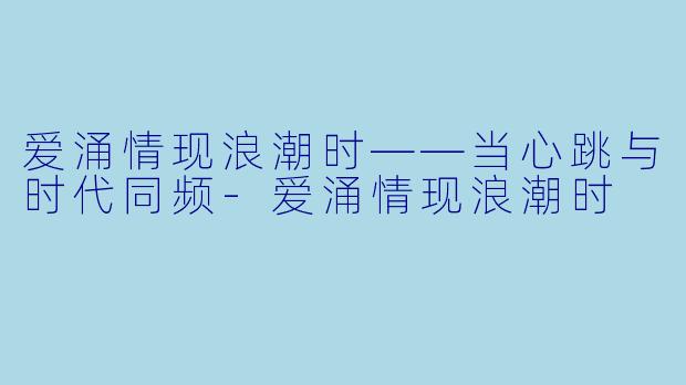 爱涌情现浪潮时——当心跳与时代同频-爱涌情现浪潮时