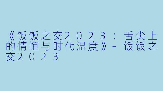 《饭饭之交2023：舌尖上的情谊与时代温度》-饭饭之交2023