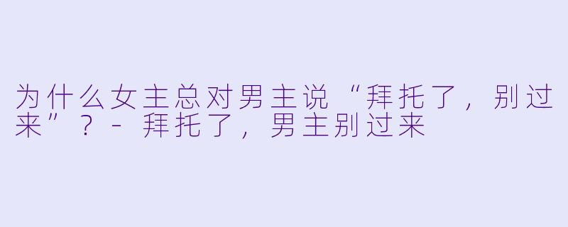 为什么女主总对男主说“拜托了，别过来”？-拜托了，男主别过来