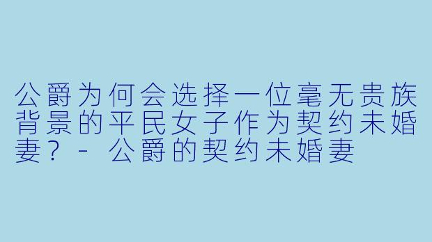 公爵为何会选择一位毫无贵族背景的平民女子作为契约未婚妻？-公爵的契约未婚妻