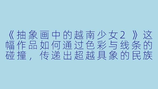《抽象画中的越南少女2》这幅作品如何通过色彩与线条的碰撞，传递出超越具象的民族情感与现代性思考？