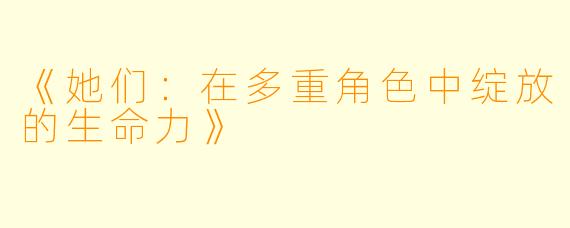 《她们：在多重角色中绽放的生命力》