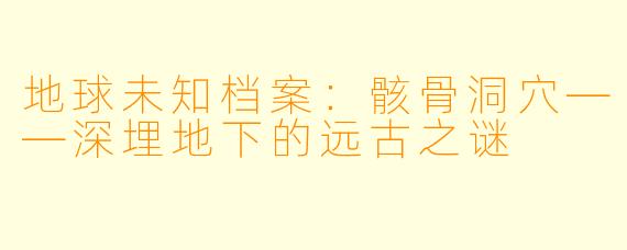 地球未知档案：骸骨洞穴——深埋地下的远古之谜