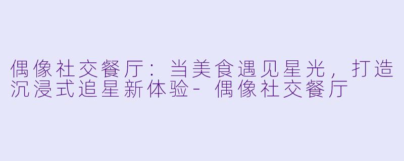 偶像社交餐厅：当美食遇见星光，打造沉浸式追星新体验-偶像社交餐厅