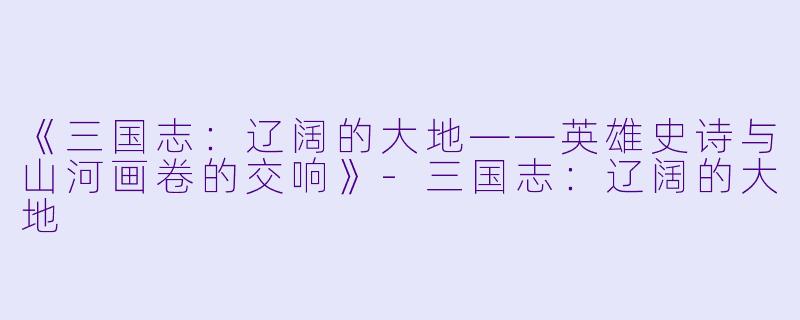 《三国志：辽阔的大地——英雄史诗与山河画卷的交响》-三国志：辽阔的大地