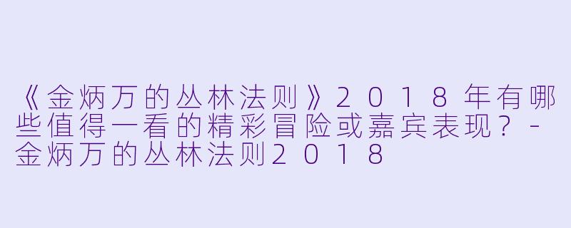 《金炳万的丛林法则》2018年有哪些值得一看的精彩冒险或嘉宾表现?
