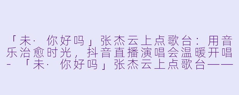 「未·你好吗」张杰云上点歌台：用音乐治愈时光，抖音直播演唱会温暖开唱-「未·你好吗」张杰云上点歌台——抖音直播演唱会