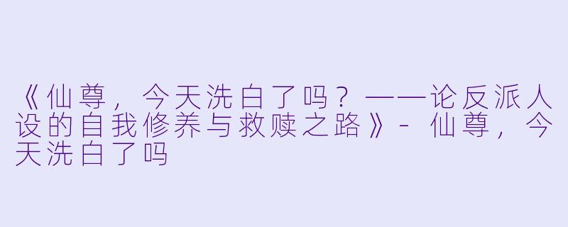 《仙尊，今天洗白了吗？——论反派人设的自我修养与救赎之路》-仙尊，今天洗白了吗