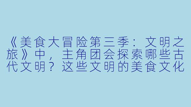 《美食大冒险第三季：文明之旅》中，主角团会探索哪些古代文明？这些文明的美食文化如何推动了剧情发展？