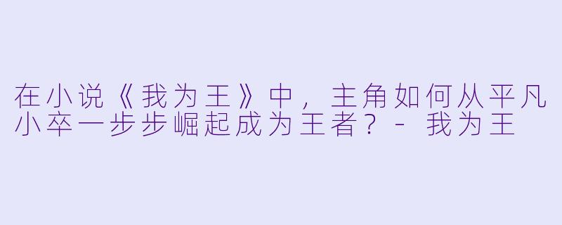 在小说《我为王》中，主角如何从平凡小卒一步步崛起成为王者？-我为王