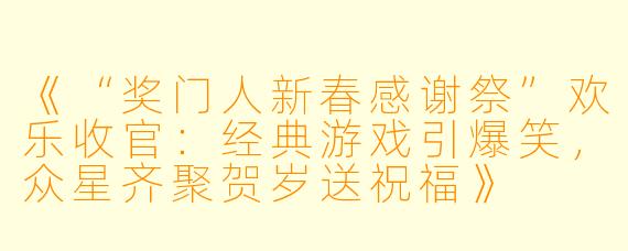 《“奖门人新春感谢祭”欢乐收官：经典游戏引爆笑，众星齐聚贺岁送祝福》