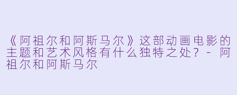 《阿祖尔和阿斯马尔》这部动画电影的主题和艺术风格有什么独特之处？-阿祖尔和阿斯马尔