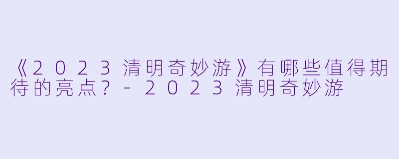 《2023清明奇妙游》有哪些值得期待的亮点？-2023清明奇妙游