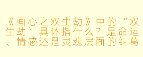 《画心之双生劫》中的“双生劫”具体指什么？是命运、情感还是灵魂层面的纠葛？