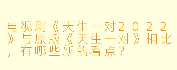 电视剧《天生一对2022》与原版《天生一对》相比，有哪些新的看点？