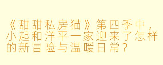 《甜甜私房猫》第四季中，小起和洋平一家迎来了怎样的新冒险与温暖日常？