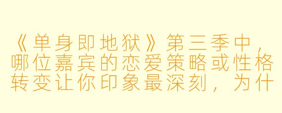 《单身即地狱》第三季中，哪位嘉宾的恋爱策略或性格转变让你印象最深刻，为什么？