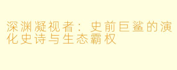 深渊凝视者：史前巨鲨的演化史诗与生态霸权