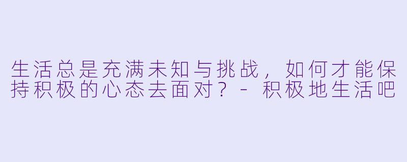 生活总是充满未知与挑战，如何才能保持积极的心态去面对？-积极地生活吧