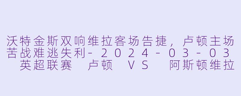 沃特金斯双响维拉客场告捷，卢顿主场苦战难逃失利-2024-03-03 英超联赛 卢顿 VS 阿斯顿维拉