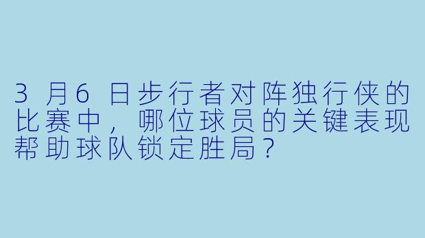 3月6日步行者对阵独行侠的比赛中，哪位球员的关键表现帮助球队锁定胜局？