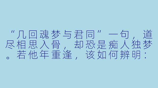 “几回魂梦与君同”一句，道尽相思入骨，却恐是痴人独梦。若他年重逢，该如何辨明：眼前是真，还是又一重幻影？-几回魂梦与君同