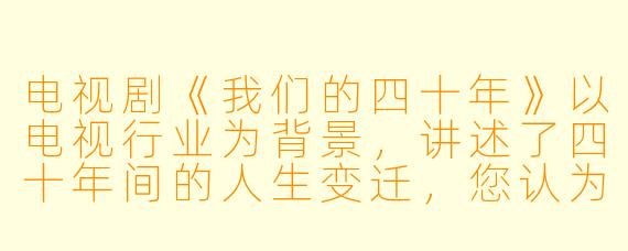电视剧《我们的四十年》以电视行业为背景，讲述了四十年间的人生变迁，您认为这部剧最核心想传递给观众的情感与思考是什么？