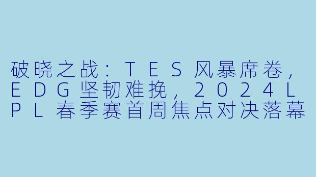 破晓之战：TES风暴席卷，EDG坚韧难挽，2024LPL春季赛首周焦点对决落幕-2024-01-27 LPL TES VS EDG