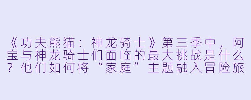 《功夫熊猫：神龙骑士》第三季中，阿宝与神龙骑士们面临的最大挑战是什么？他们如何将“家庭”主题融入冒险旅程？-功夫熊猫：神龙骑士第三季
