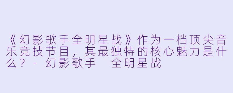 《幻影歌手全明星战》作为一档顶尖音乐竞技节目，其最独特的核心魅力是什么？-幻影歌手 全明星战