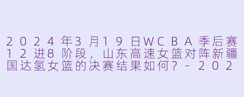 2024年3月19日WCBA季后赛12进8阶段，山东高速女篮对阵新疆国达氢女篮的决赛结果如何？