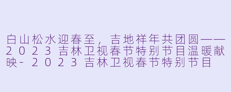 白山松水迎春至，吉地祥年共团圆——2023吉林卫视春节特别节目温暖献映-2023吉林卫视春节特别节目