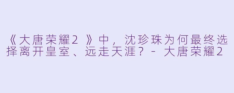 《大唐荣耀2》中，沈珍珠为何最终选择离开皇室、远走天涯？