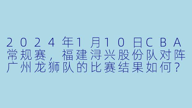2024年1月10日CBA常规赛，福建浔兴股份队对阵广州龙狮队的比赛结果如何？