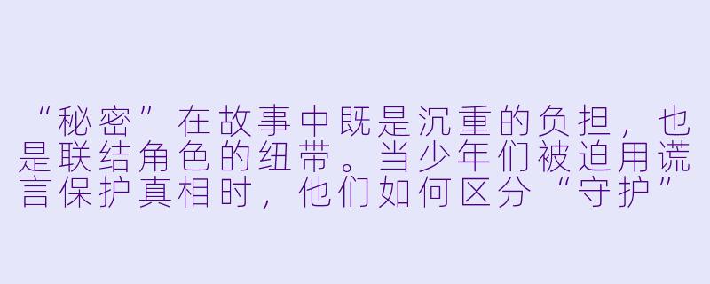 “秘密”在故事中既是沉重的负担，也是联结角色的纽带。当少年们被迫用谎言保护真相时，他们如何区分“守护”与“迷失”？那些被藏起的真相，最终是缝合了他们的关系，还是悄然腐蚀了信任的根基？-持有秘密的少年们