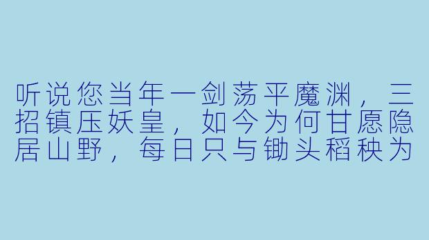 听说您当年一剑荡平魔渊，三招镇压妖皇，如今为何甘愿隐居山野，每日只与锄头稻秧为伴？