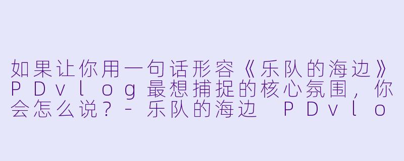 如果让你用一句话形容《乐队的海边》PDvlog最想捕捉的核心氛围，你会怎么说？-乐队的海边 PDvlog