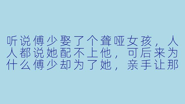 听说傅少娶了个聋哑女孩，人人都说她配不上他，可后来为什么傅少却为了她，亲手让那些嘲笑过她的人全都闭了嘴？-傅少的聋哑宠妻