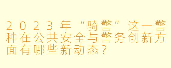 2023年“骑警”这一警种在公共安全与警务创新方面有哪些新动态？