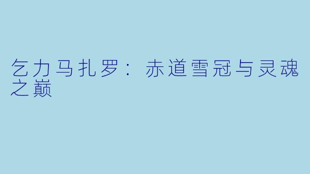 乞力马扎罗：赤道雪冠与灵魂之巅