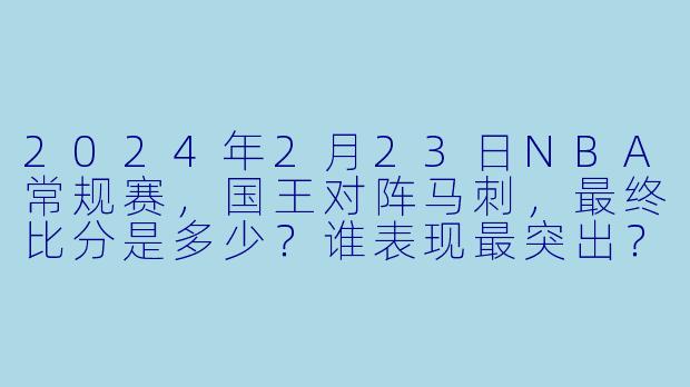 2024年2月23日NBA常规赛，国王对阵马刺，最终比分是多少？谁表现最突出？