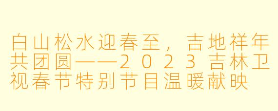 白山松水迎春至，吉地祥年共团圆——2023吉林卫视春节特别节目温暖献映