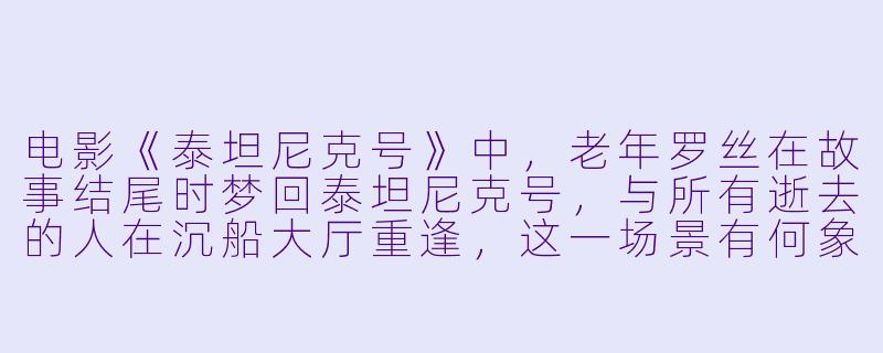 电影《泰坦尼克号》中，老年罗丝在故事结尾时梦回泰坦尼克号，与所有逝去的人在沉船大厅重逢，这一场景有何象征意义？-泰坦尼克号