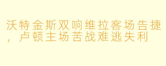 沃特金斯双响维拉客场告捷，卢顿主场苦战难逃失利