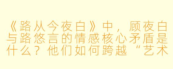 《路从今夜白》中，顾夜白与路悠言的情感核心矛盾是什么？他们如何跨越“艺术理念”与“生死考验”的双重障碍？