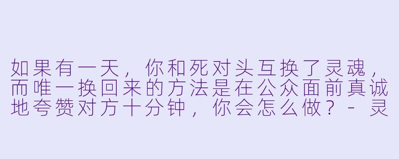 如果有一天，你和死对头互换了灵魂，而唯一换回来的方法是在公众面前真诚地夸赞对方十分钟，你会怎么做？-灵魂互换之后