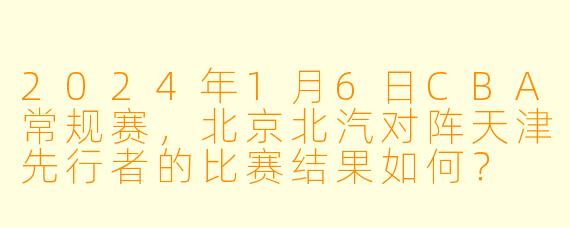 2024年1月6日CBA常规赛，北京北汽对阵天津先行者的比赛结果如何？